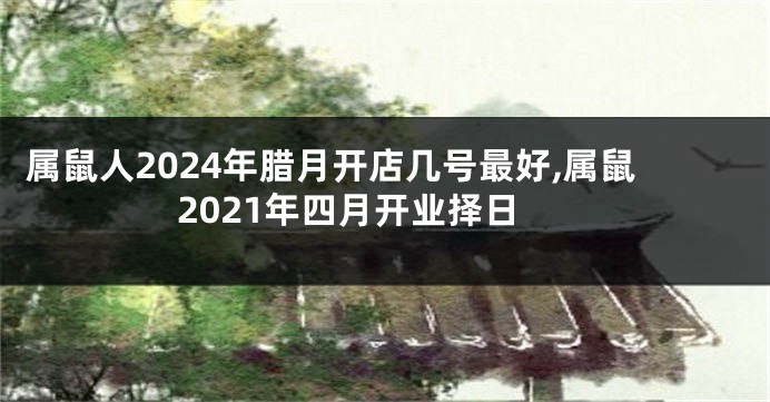 属鼠人2024年腊月开店几号最好,属鼠2021年四月开业择日