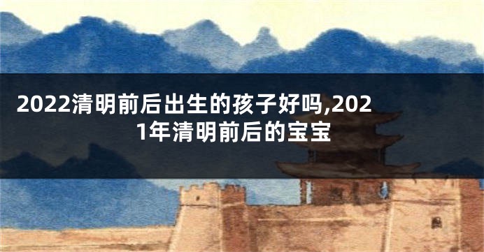 2022清明前后出生的孩子好吗,2021年清明前后的宝宝