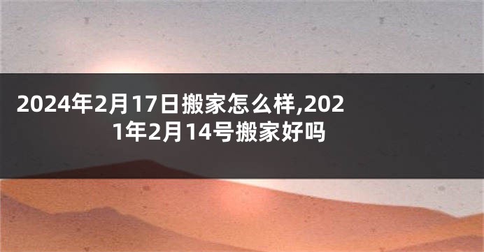 2024年2月17日搬家怎么样,2021年2月14号搬家好吗