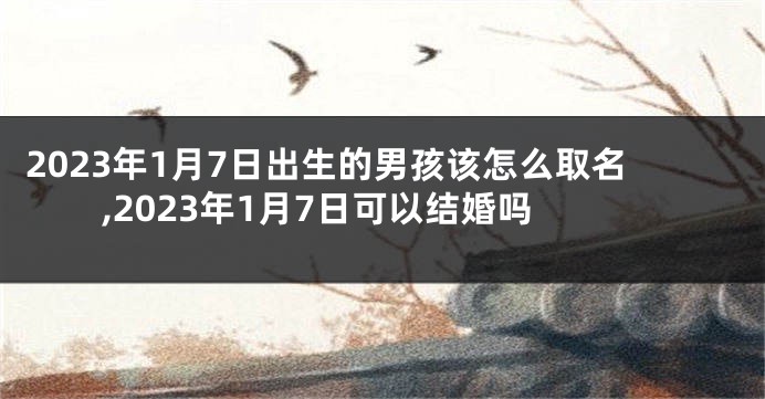2023年1月7日出生的男孩该怎么取名,2023年1月7日可以结婚吗