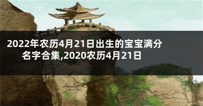 2022年农历4月21日出生的宝宝满分名字合集,2020农历4月21日