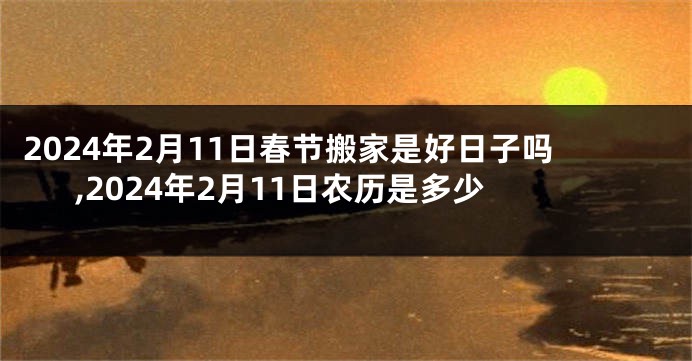 2024年2月11日春节搬家是好日子吗,2024年2月11日农历是多少