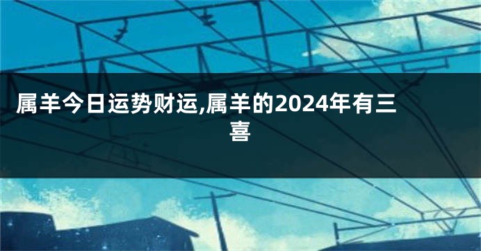属羊今日运势财运,属羊的2024年有三喜