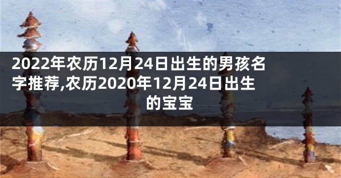 2022年农历12月24日出生的男孩名字推荐,农历2020年12月24日出生的宝宝