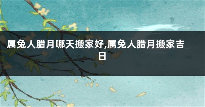 属兔人腊月哪天搬家好,属兔人腊月搬家吉日