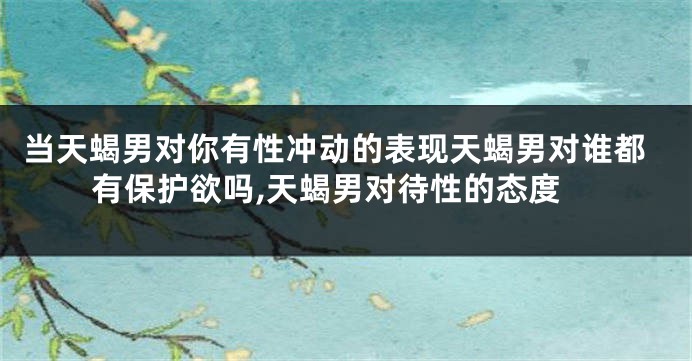当天蝎男对你有性冲动的表现天蝎男对谁都有保护欲吗,天蝎男对待性的态度