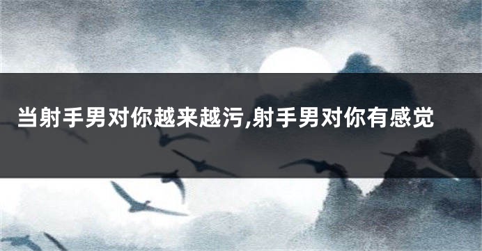 当射手男对你越来越污,射手男对你有感觉