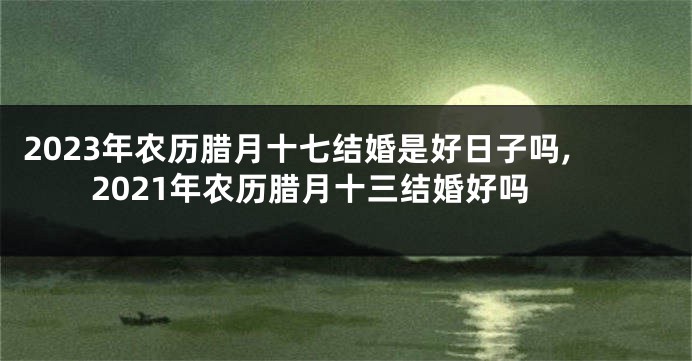 2023年农历腊月十七结婚是好日子吗,2021年农历腊月十三结婚好吗