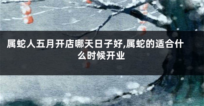 属蛇人五月开店哪天日子好,属蛇的适合什么时候开业