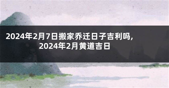 2024年2月7日搬家乔迁日子吉利吗,2024年2月黄道吉日