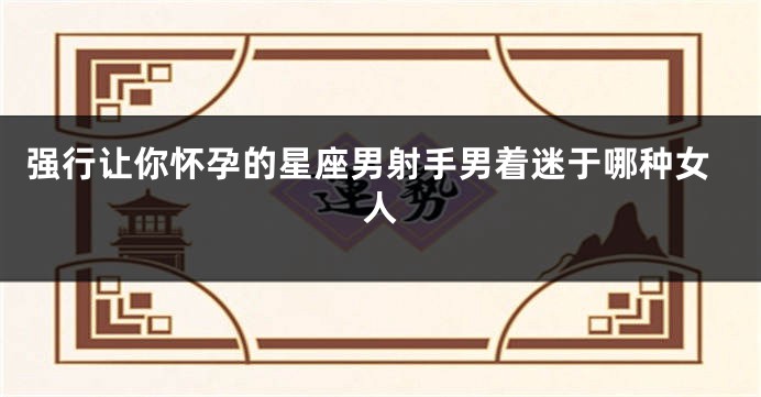 强行让你怀孕的星座男射手男着迷于哪种女人