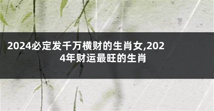 2024必定发千万横财的生肖女,2024年财运最旺的生肖