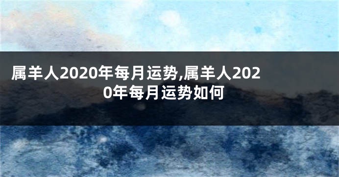 属羊人2020年每月运势,属羊人2020年每月运势如何
