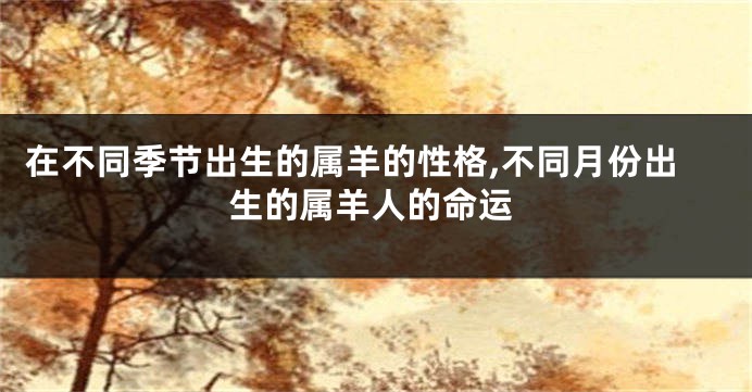 在不同季节出生的属羊的性格,不同月份出生的属羊人的命运