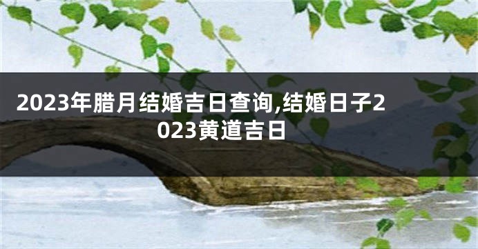 2023年腊月结婚吉日查询,结婚日子2023黄道吉日