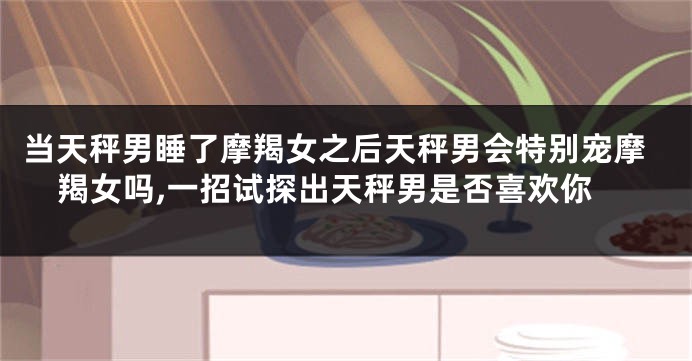 当天秤男睡了摩羯女之后天秤男会特别宠摩羯女吗,一招试探出天秤男是否喜欢你