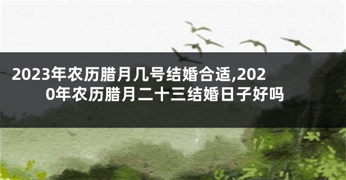 2023年农历腊月几号结婚合适,2020年农历腊月二十三结婚日子好吗