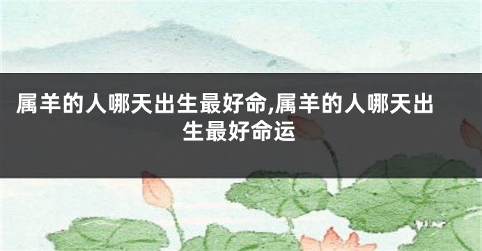 属羊的人哪天出生最好命,属羊的人哪天出生最好命运