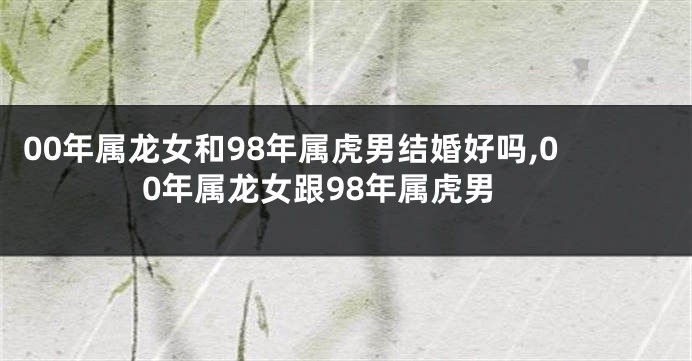 00年属龙女和98年属虎男结婚好吗,00年属龙女跟98年属虎男