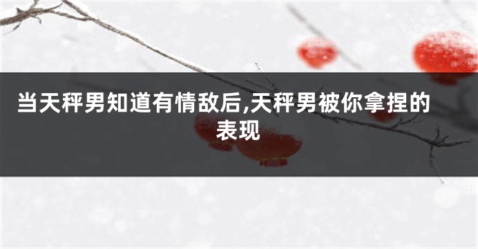 当天秤男知道有情敌后,天秤男被你拿捏的表现