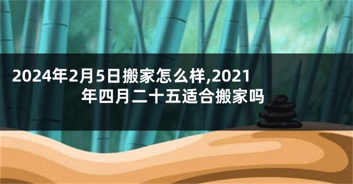 2024年2月5日搬家怎么样,2021年四月二十五适合搬家吗