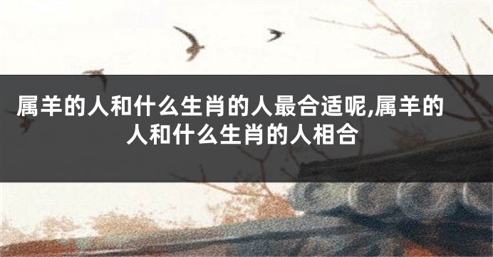 属羊的人和什么生肖的人最合适呢,属羊的人和什么生肖的人相合