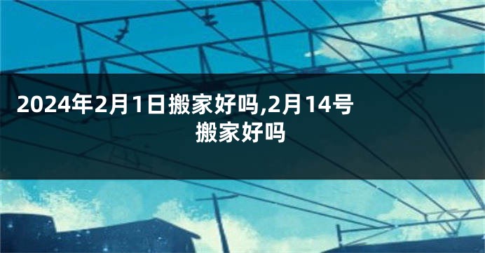 2024年2月1日搬家好吗,2月14号搬家好吗
