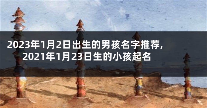 2023年1月2日出生的男孩名字推荐,2021年1月23日生的小孩起名