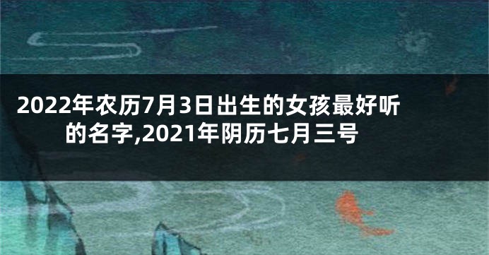 2022年农历7月3日出生的女孩最好听的名字,2021年阴历七月三号