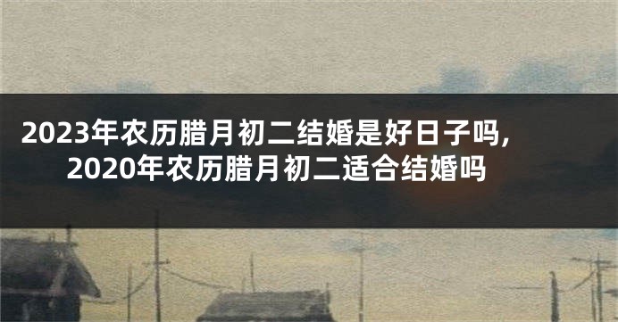2023年农历腊月初二结婚是好日子吗,2020年农历腊月初二适合结婚吗