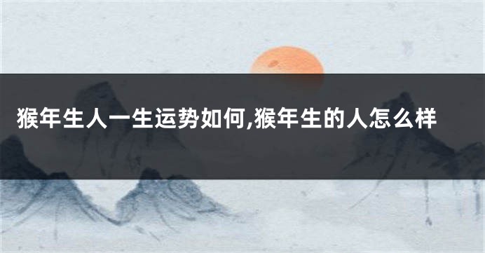 猴年生人一生运势如何,猴年生的人怎么样