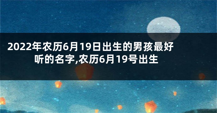 2022年农历6月19日出生的男孩最好听的名字,农历6月19号出生