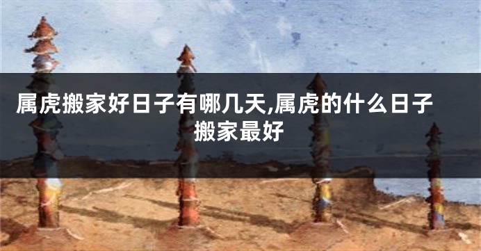 属虎搬家好日子有哪几天,属虎的什么日子搬家最好