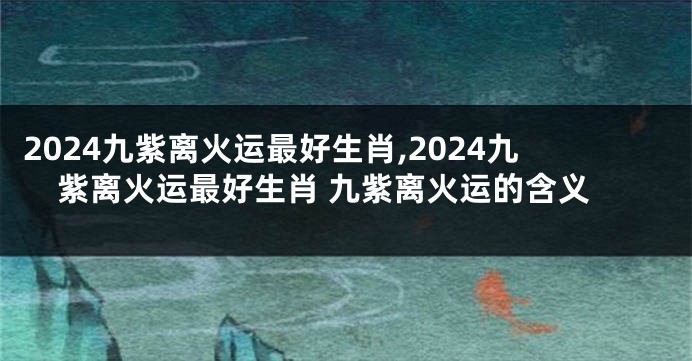 2024九紫离火运最好生肖,2024九紫离火运最好生肖 九紫离火运的含义