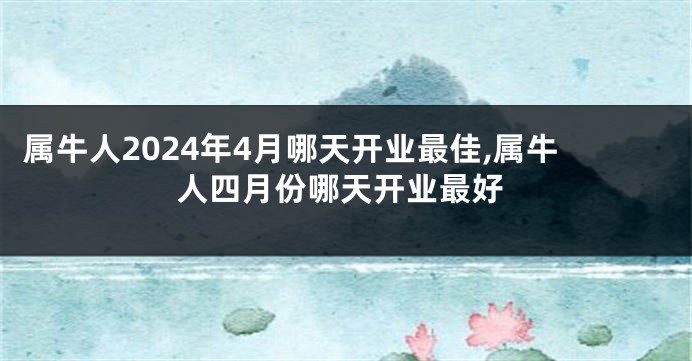 属牛人2024年4月哪天开业最佳,属牛人四月份哪天开业最好