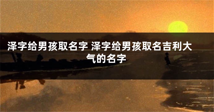 泽字给男孩取名字 泽字给男孩取名吉利大气的名字