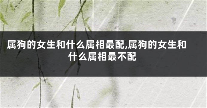 属狗的女生和什么属相最配,属狗的女生和什么属相最不配