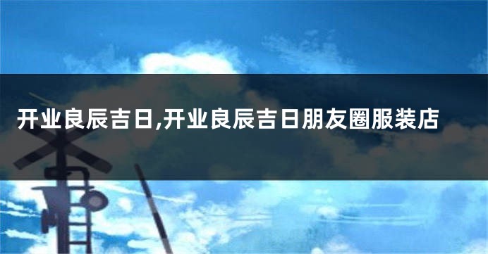 开业良辰吉日,开业良辰吉日朋友圈服装店