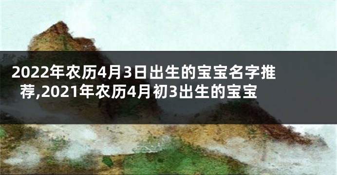 2022年农历4月3日出生的宝宝名字推荐,2021年农历4月初3出生的宝宝