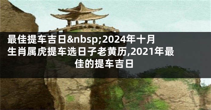 最佳提车吉日 2024年十月生肖属虎提车选日子老黄历,2021年最佳的提车吉日