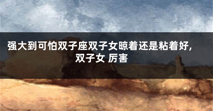 强大到可怕双子座双子女晾着还是粘着好,双子女 厉害