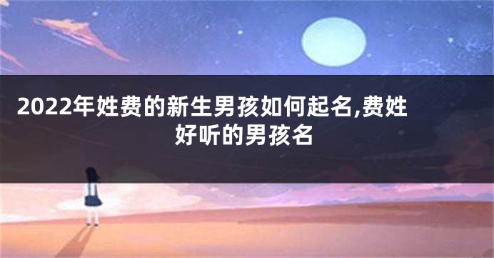 2022年姓费的新生男孩如何起名,费姓好听的男孩名