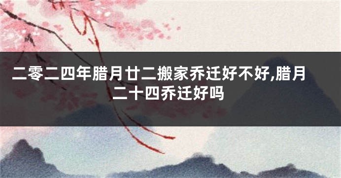 二零二四年腊月廿二搬家乔迁好不好,腊月二十四乔迁好吗