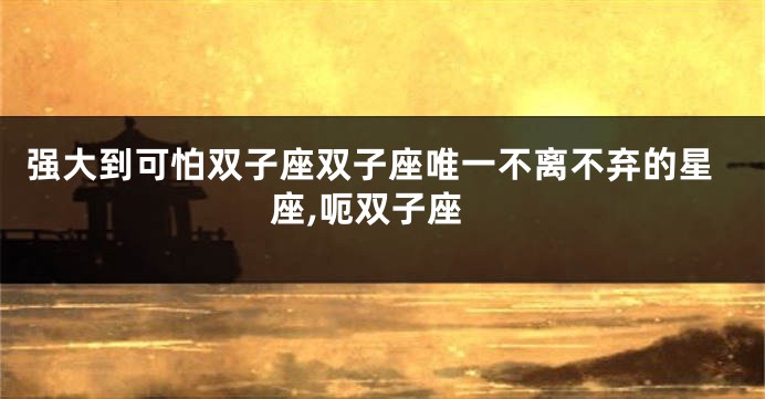 强大到可怕双子座双子座唯一不离不弃的星座,呃双子座