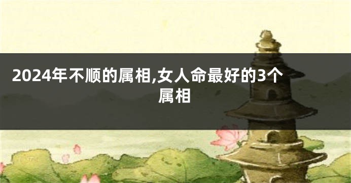 2024年不顺的属相,女人命最好的3个属相