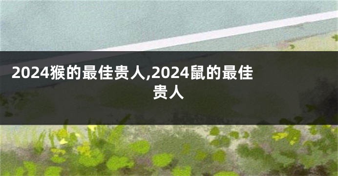 2024猴的最佳贵人,2024鼠的最佳贵人