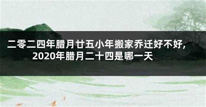 二零二四年腊月廿五小年搬家乔迁好不好,2020年腊月二十四是哪一天