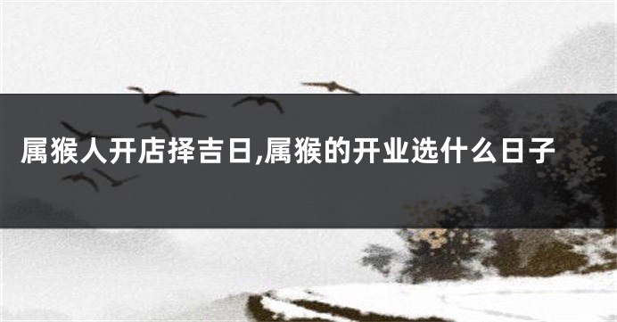 属猴人开店择吉日,属猴的开业选什么日子