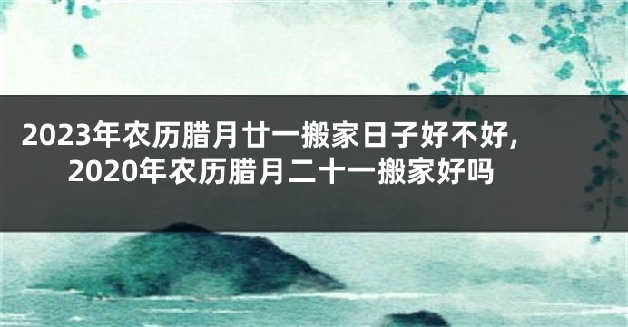 2023年农历腊月廿一搬家日子好不好,2020年农历腊月二十一搬家好吗