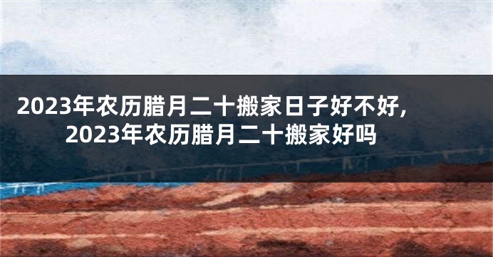 2023年农历腊月二十搬家日子好不好,2023年农历腊月二十搬家好吗